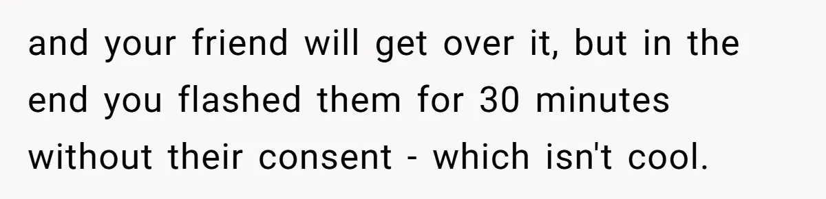 and your friend will get over it, but in the end you flashed them for 30 minutes without their consent - which isn't cool.
