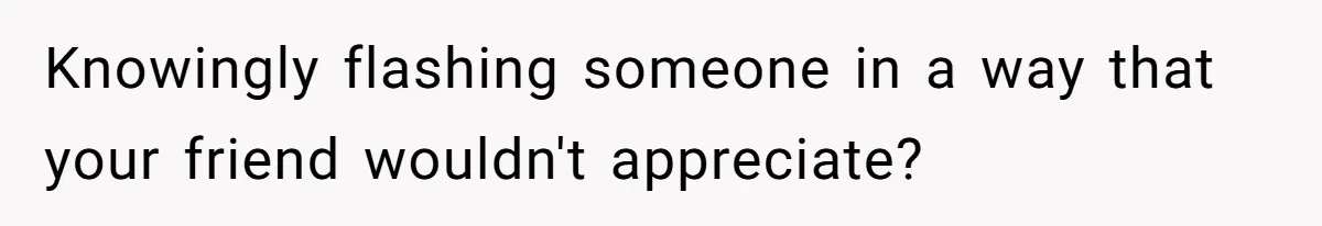 Knowingly flashing someone in a way that your friend wouldn't appreciate?