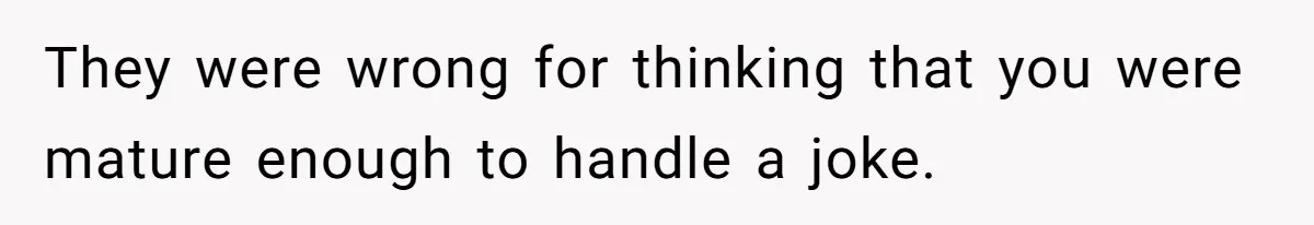 They were wrong for thinking that you were mature enough to handle a joke.