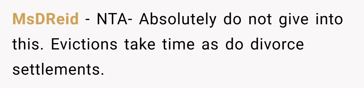MsDReid − NTA- Absolutely do not give into this. Evictions take time as do divorce settlements.