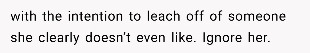 with the intention to leach off of someone she clearly doesn’t even like. Ignore her.