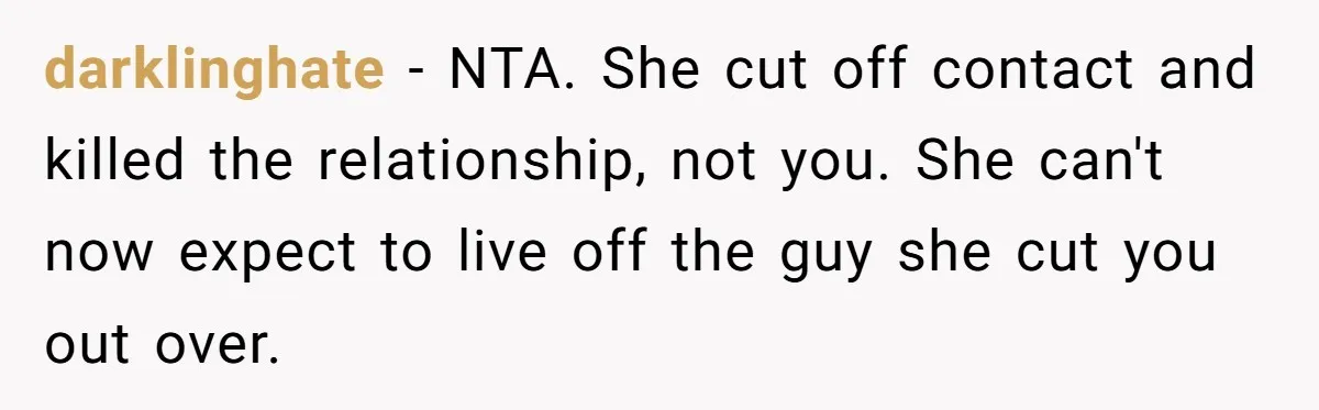darklinghate − NTA. She cut off contact and killed the relationship, not you. She can't now expect to live off the guy she cut you out over.
