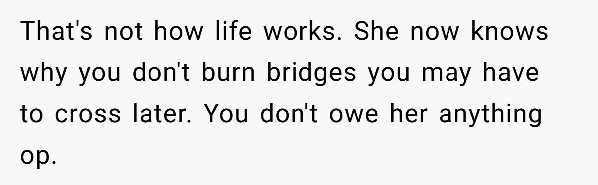 That's not how life works. She now knows why you don't burn bridges you may have to cross later. You don't owe her anything op.