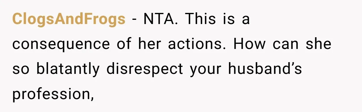 ClogsAndFrogs − NTA. This is a consequence of her actions. How can she so blatantly disrespect your husband’s profession,