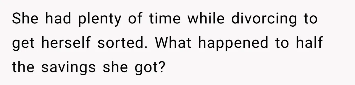 She had plenty of time while divorcing to get herself sorted. What happened to half the savings she got?