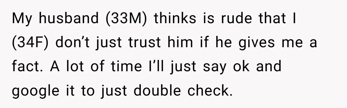 My husband (33M) thinks is rude that I (34F) don’t just trust him if he gives me a fact. A lot of time I’ll just say ok and google it...