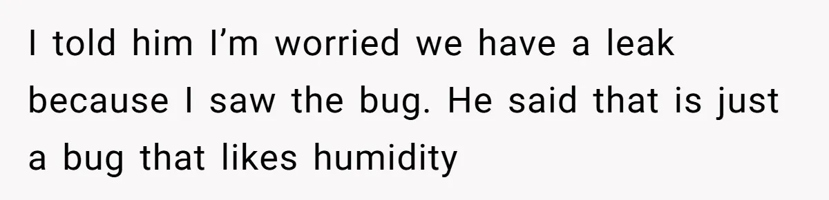 I told him I’m worried we have a leak because I saw the bug. He said that is just a bug that likes humidity