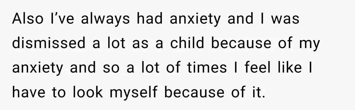 Also I’ve always had anxiety and I was dismissed a lot as a child because of my anxiety and so a lot of times I feel like I have to...