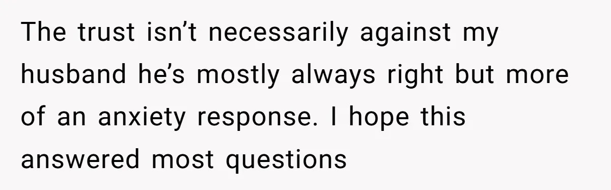The trust isn’t necessarily against my husband he’s mostly always right but more of an anxiety response. I hope this answered most questions