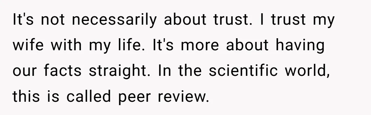 It's not necessarily about trust. I trust my wife with my life. It's more about having our facts straight. In the scientific world, this is called peer review.