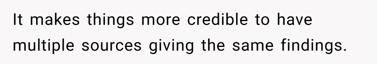 It makes things more credible to have multiple sources giving the same findings.