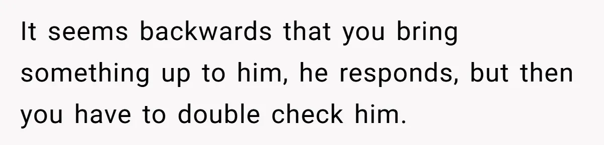 It seems backwards that you bring something up to him, he responds, but then you have to double check him.