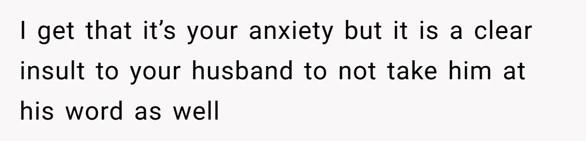 I get that it’s your anxiety but it is a clear insult to your husband to not take him at his word as well