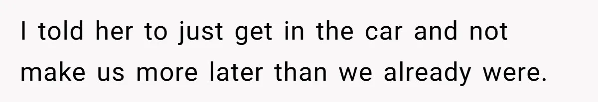 I told her to just get in the car and not make us more later than we already were.