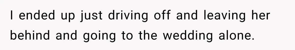 I ended up just driving off and leaving her behind and going to the wedding alone.
