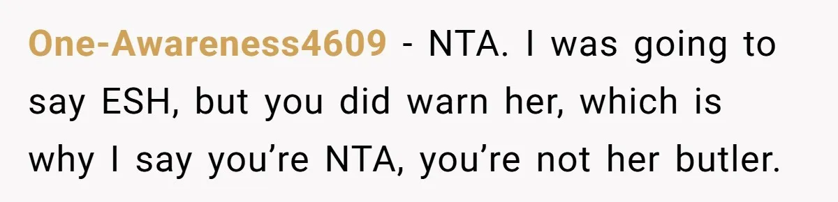 One-Awareness4609 − NTA. I was going to say ESH, but you did warn her, which is why I say you’re NTA, you’re not her butler.