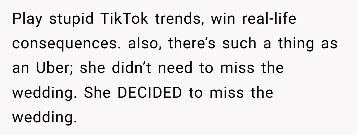 Play stupid TikTok trends, win real-life consequences. also, there’s such a thing as an Uber; she didn’t need to miss the wedding. She DECIDED to miss the wedding.