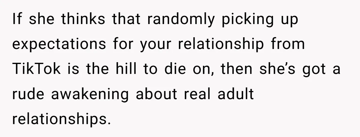 If she thinks that randomly picking up expectations for your relationship from TikTok is the hill to die on, then she’s got a rude awakening about real adult relationships.