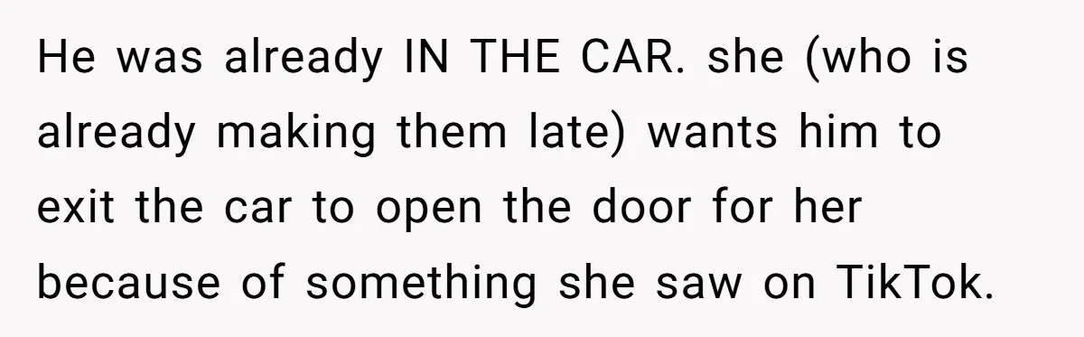 He was already IN THE CAR. she (who is already making them late) wants him to exit the car to open the door for her because of something she saw...