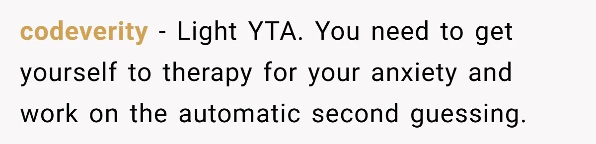 codeverity − Light YTA. You need to get yourself to therapy for your anxiety and work on the automatic second guessing.