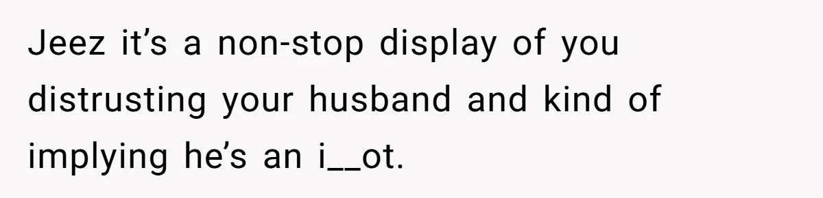 Jeez it’s a non-stop display of you distrusting your husband and kind of implying he’s an i__ot.