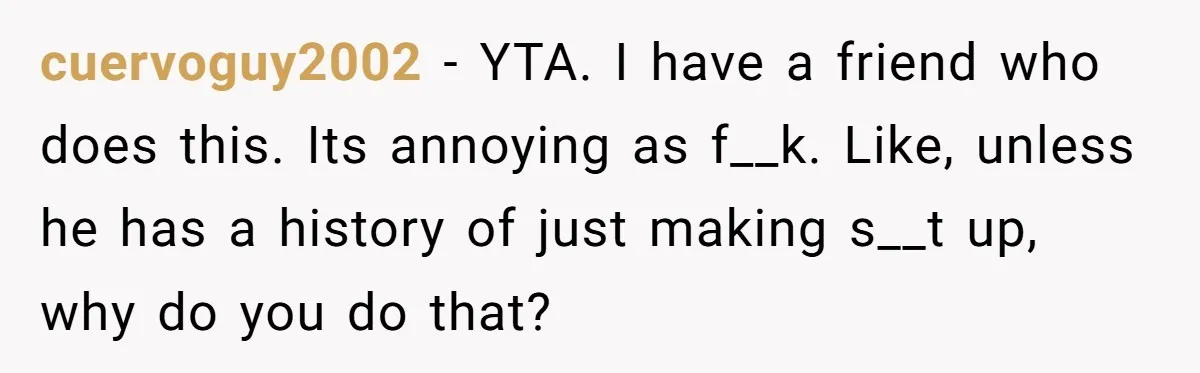 cuervoguy2002 − YTA. I have a friend who does this. Its annoying as f__k. Like, unless he has a history of just making s__t up, why do you do that?