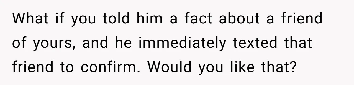 What if you told him a fact about a friend of yours, and he immediately texted that friend to confirm. Would you like that?