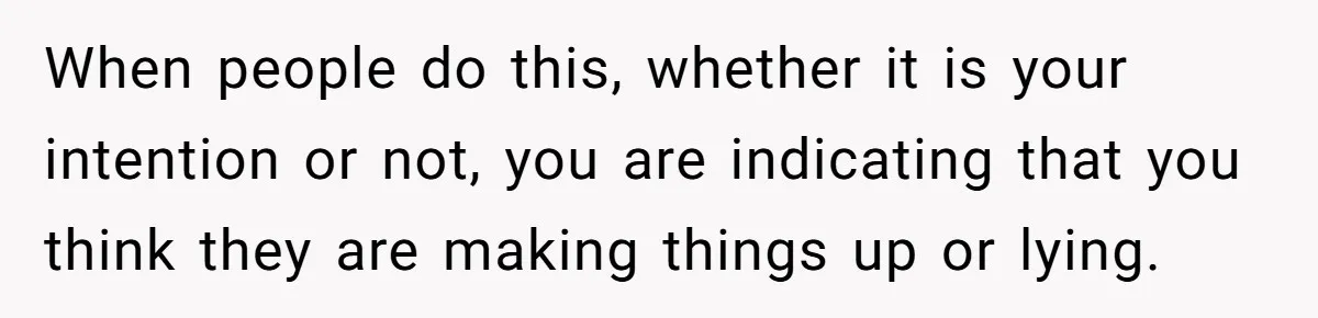 When people do this, whether it is your intention or not, you are indicating that you think they are making things up or lying.