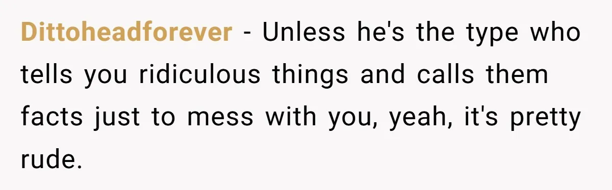 Dittoheadforever − Unless he's the type who tells you ridiculous things and calls them facts just to mess with you, yeah, it's pretty rude.