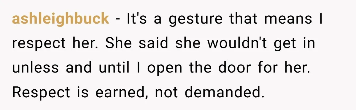 ashleighbuck − It's a gesture that means I respect her. She said she wouldn't get in unless and until I open the door for her. Respect is earned, not demanded.