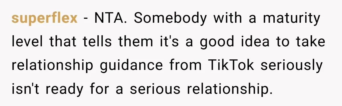 superflex − NTA. Somebody with a maturity level that tells them it's a good idea to take relationship guidance from TikTok seriously isn't ready for a serious relationship.