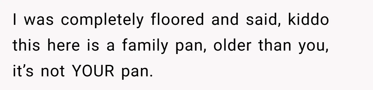 I was completely floored and said, kiddo this here is a family pan, older than you, it’s not YOUR pan.