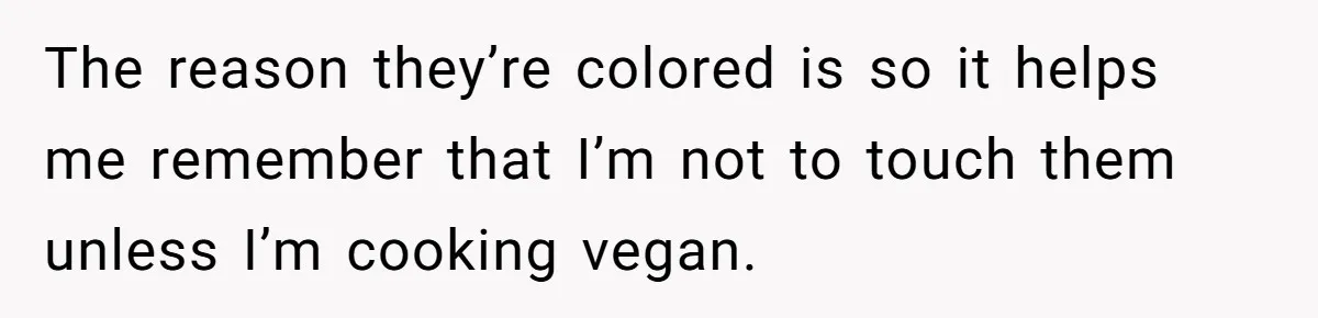 The reason they’re colored is so it helps me remember that I’m not to touch them unless I’m cooking vegan.