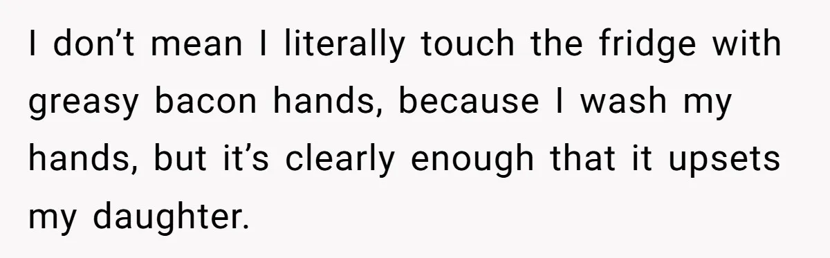 I don’t mean I literally touch the fridge with greasy bacon hands, because I wash my hands, but it’s clearly enough that it upsets my daughter.