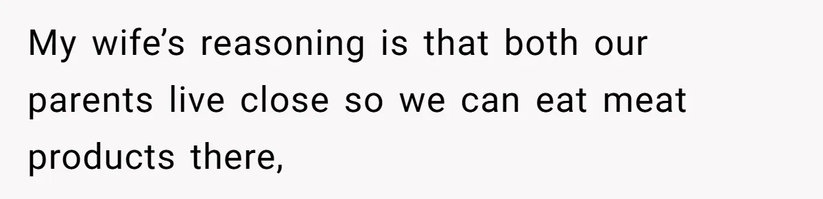 My wife’s reasoning is that both our parents live close so we can eat meat products there,
