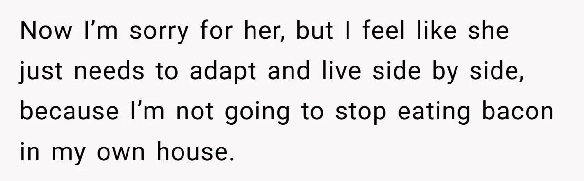 Now I’m sorry for her, but I feel like she just needs to adapt and live side by side, because I’m not going to stop eating bacon in my own...
