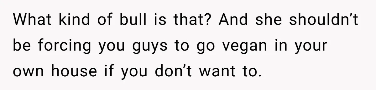 What kind of bull is that? And she shouldn’t be forcing you guys to go vegan in your own house if you don’t want to.