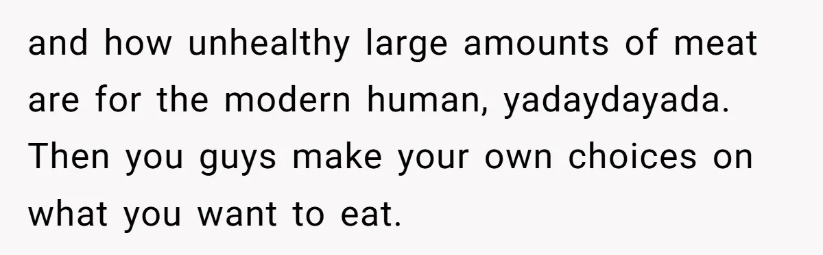 and how unhealthy large amounts of meat are for the modern human, yadaydayada. Then you guys make your own choices on what you want to eat.