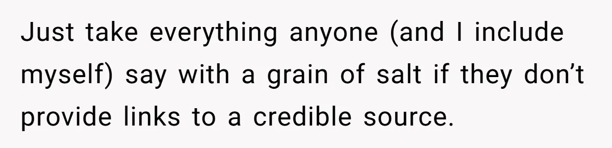 Just take everything anyone (and I include myself) say with a grain of salt if they don’t provide links to a credible source.