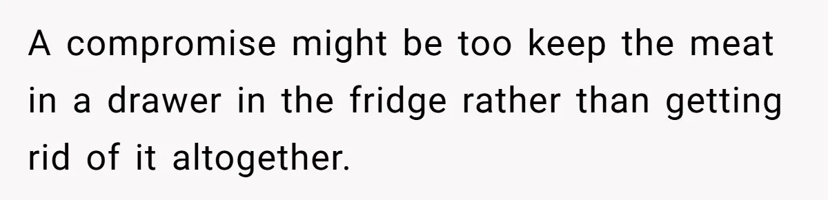 A compromise might be too keep the meat in a drawer in the fridge rather than getting rid of it altogether.
