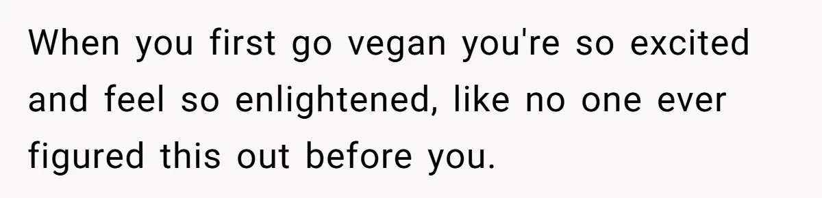 When you first go vegan you're so excited and feel so enlightened, like no one ever figured this out before you.