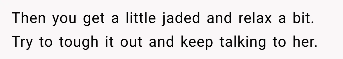 Then you get a little jaded and relax a bit. Try to tough it out and keep talking to her.