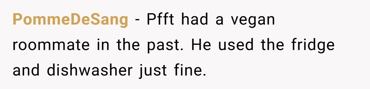 PommeDeSang − Pfft had a vegan roommate in the past. He used the fridge and dishwasher just fine.
