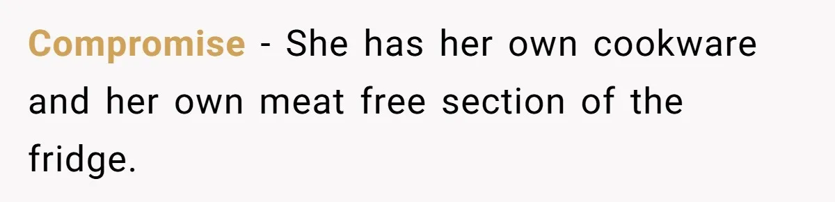 Compromise - She has her own cookware and her own meat free section of the fridge.