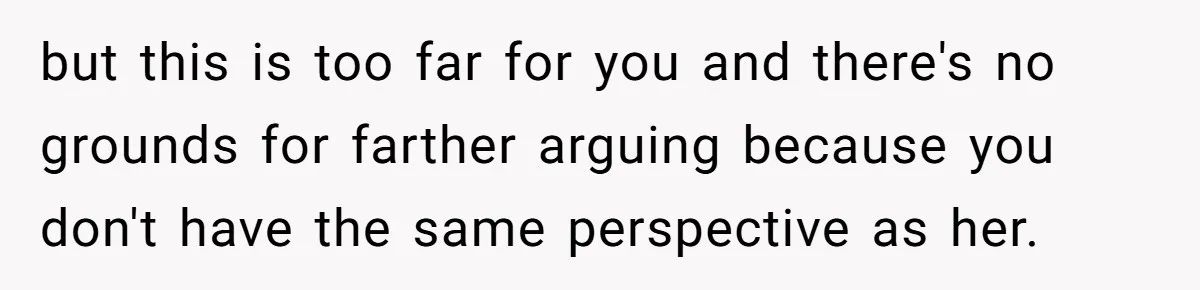 but this is too far for you and there's no grounds for farther arguing because you don't have the same perspective as her.