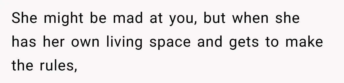 She might be mad at you, but when she has her own living space and gets to make the rules,
