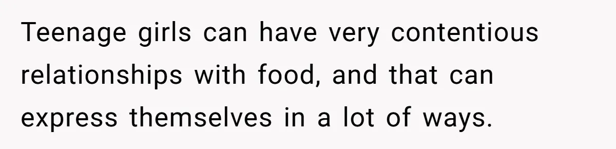 Teenage girls can have very contentious relationships with food, and that can express themselves in a lot of ways.