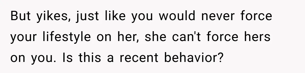But yikes, just like you would never force your lifestyle on her, she can't force hers on you. Is this a recent behavior?