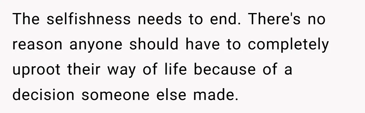 The selfishness needs to end. There's no reason anyone should have to completely uproot their way of life because of a decision someone else made.