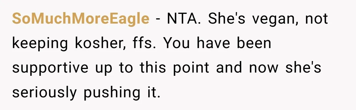 SoMuchMoreEagle − NTA. She's vegan, not keeping kosher, ffs. You have been supportive up to this point and now she's seriously pushing it.